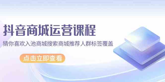 抖音商城运营课程，猜你喜欢入池商城搜索商城推荐人群标签覆盖（67节课）-搞钱社