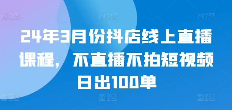 24年3月份抖店线上直播课程，不直播不拍短视频日出100单-搞钱社