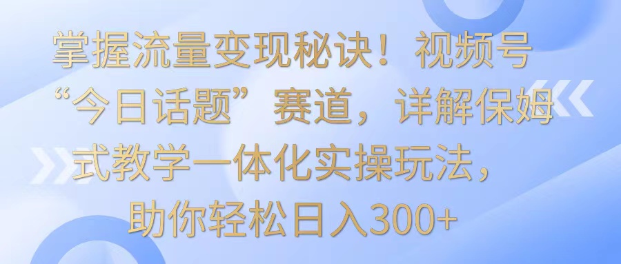 掌握流量变现秘诀！视频号“今日话题”赛道，详解保姆式教学一体化实操玩法，日入300+-搞钱社