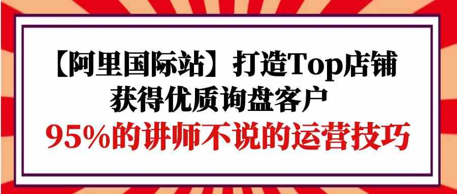 【阿里国际站】打造Top店铺-获得优质询盘客户，95%的讲师不说的运营技巧-搞钱社