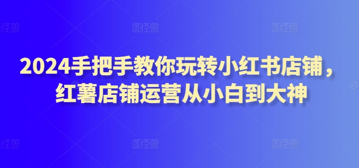 2024手把手教你玩转小红书店铺，红薯店铺运营从小白到大神-搞钱社