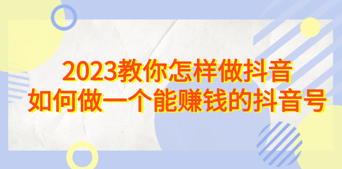 2023教你怎样做抖音，如何做一个能赚钱的抖音号（22节课）-搞钱社