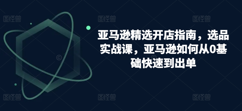 亚马逊精选开店指南，选品实战课，亚马逊如何从0基础快速到出单-搞钱社