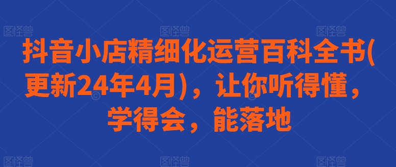 抖音小店精细化运营百科全书(更新24年4月)，让你听得懂，学得会，能落地-搞钱社