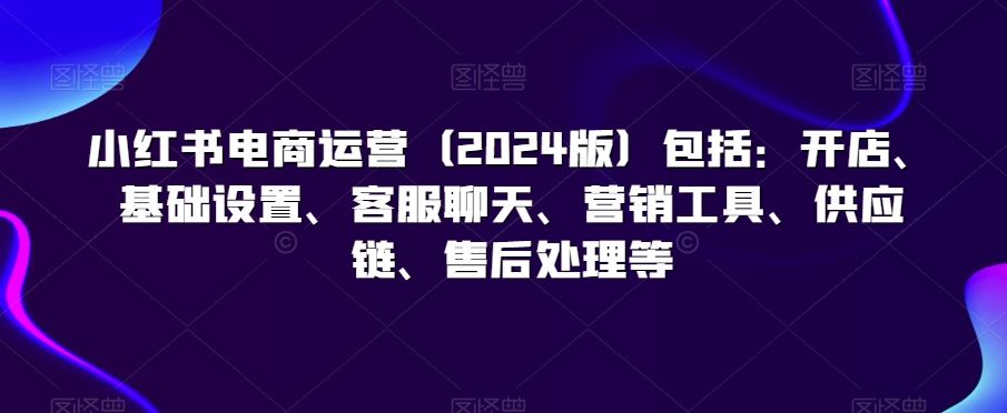 小红书电商运营（2024版）包括：开店、基础设置、客服聊天、营销工具、供应链、售后处理等-搞钱社