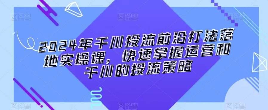 2024年千川投流前沿打法落地实操课，快速掌握运营和千川的投流策略-搞钱社