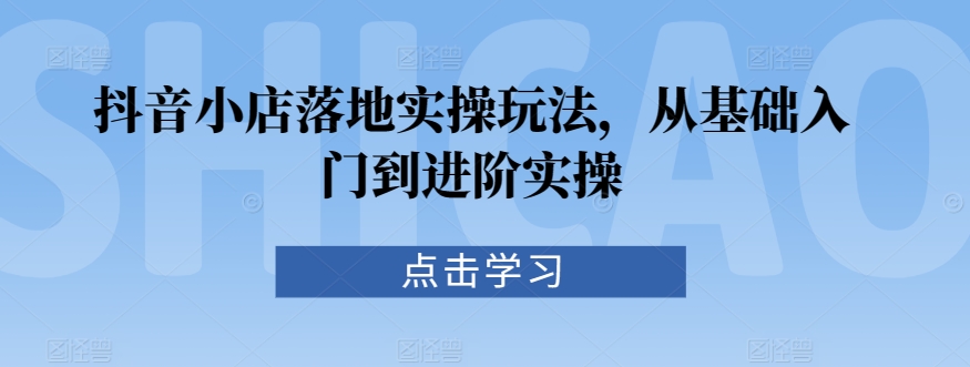 抖音小店落地实操玩法，从基础入门到进阶实操-搞钱社