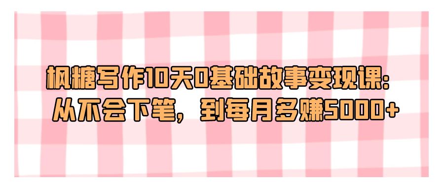 『文案写作』枫糖写作10天0基础故事变现课：从不会下笔，到每月多赚5000+-搞钱社