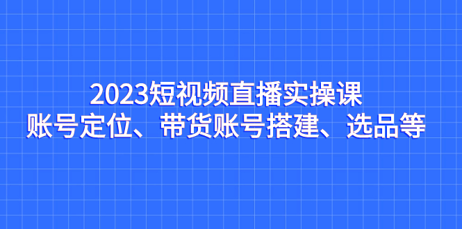 2023短视频直播实操课，账号定位、带货账号搭建、选品等-搞钱社