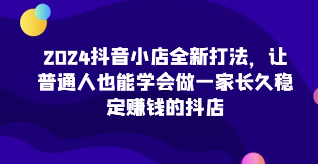 2024抖音小店全新打法，让普通人也能学会做一家长久稳定赚钱的抖店-搞钱社