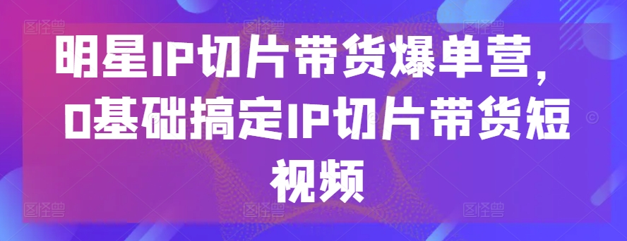 明星IP切片带货爆单营，0基础搞定IP切片带货短视频-搞钱社