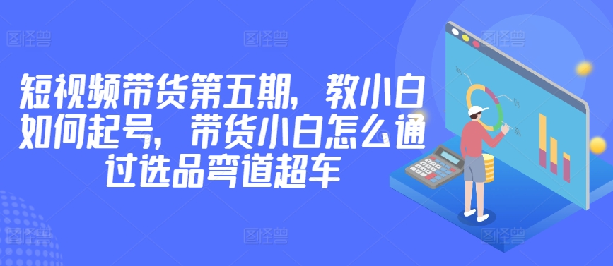 价值2980短视频带货第五期，教小白如何起号，带货小白怎么通过选品弯道超车-搞钱社