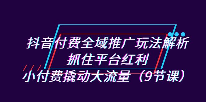 抖音付费全域推广玩法解析：抓住平台红利，小付费撬动大流量（9节课）-搞钱社