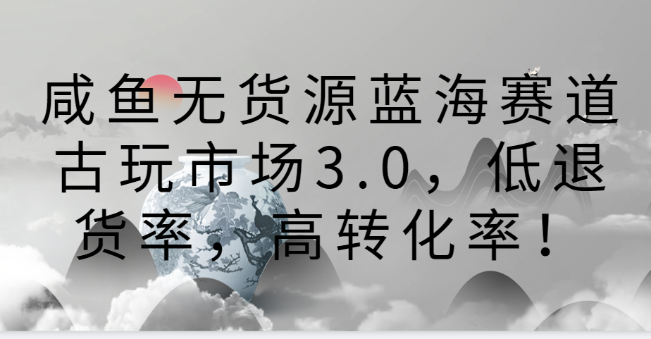 咸鱼无货源蓝海赛道古玩市场3.0，低退货率，高转化率！-搞钱社