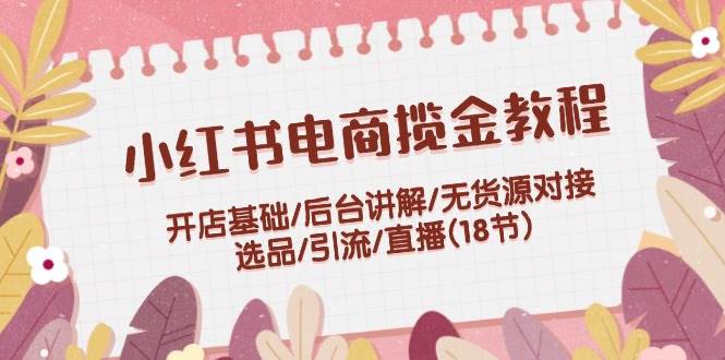 小红书电商揽金教程：开店基础/后台讲解/无货源对接/选品/引流/直播(18节)-搞钱社