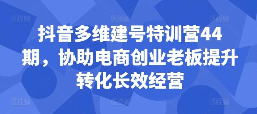 抖音多维建号特训营44期，协助电商创业老板提升转化长效经营-搞钱社